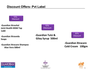 20% 
Discount 
-Guardian Xtracare 
Cold Cream 100gm 
Discount Offers- Pvt Label 
The Chemists India Trusts TM 5 
10% 
Discount 
-Guardian Xtravital 
Joint Health MSM Tap 
1x60 
-Guardian Xtraveda 
Soaps 
-Guardian Xtracare Shampoo 
Aloe Vera 500ml 
15% 
Discount 
-Guardian Tulsi & 
Giloy Syrup 500ml 
 