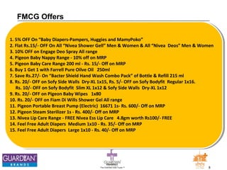 The Chemists India Trusts TM 8 
FMCG Offers 
1. 5% OFF On “Baby Diapers-Pampers, Huggies and MamyPoko” 
2. Flat Rs.15/- OFF On All “Nivea Shower Gell” Men & Women & All “Nivea Deos” Men & Women 
3. 10% OFF on Engage Deo Spray All range 
4. Pigeon Baby Nappy Range - 10% off on MRP 
5. Pigeon Baby Care Range 200 ml - Rs. 15/- Off on MRP 
6. Buy 1 Get 1 with Farrell Pure Oilve Oil 250ml 
7. Save Rs.27/- On “Bacter Shield Hand Wash Combo Pack” of Bottle & Refill 215 ml 
8. Rs. 20/- OFF on Sofy Side Walls Dry-XL 1x15, Rs. 5/- OFF on Sofy Bodyfit Regular 1x16. 
Rs. 10/- OFF on Sofy Bodyfit Slim XL 1x12 & Sofy Side Walls Dry-XL 1x12 
9. Rs. 20/- OFF on Pigeon Baby Wipes 1x80 
10. Rs. 20/- OFF on Fiam Di Wills Shower Gel All range 
11. Pigeon Portable Breast Pump (Electric) 16671 1s- Rs. 600/- Off on MRP 
12. Pigeon Steam Sterilizer 1s - Rs. 400/- Off on MRP 
13. Nivea Lip Care Range - FREE Nivea Ess Lip Care 4.8gm worth Rs100/- FREE 
14. Feel Free Adult Diapers Medium 1x10 - Rs. 35/- Off on MRP 
15. Feel Free Adult Diapers Large 1x10 - Rs. 40/- Off on MRP 
 