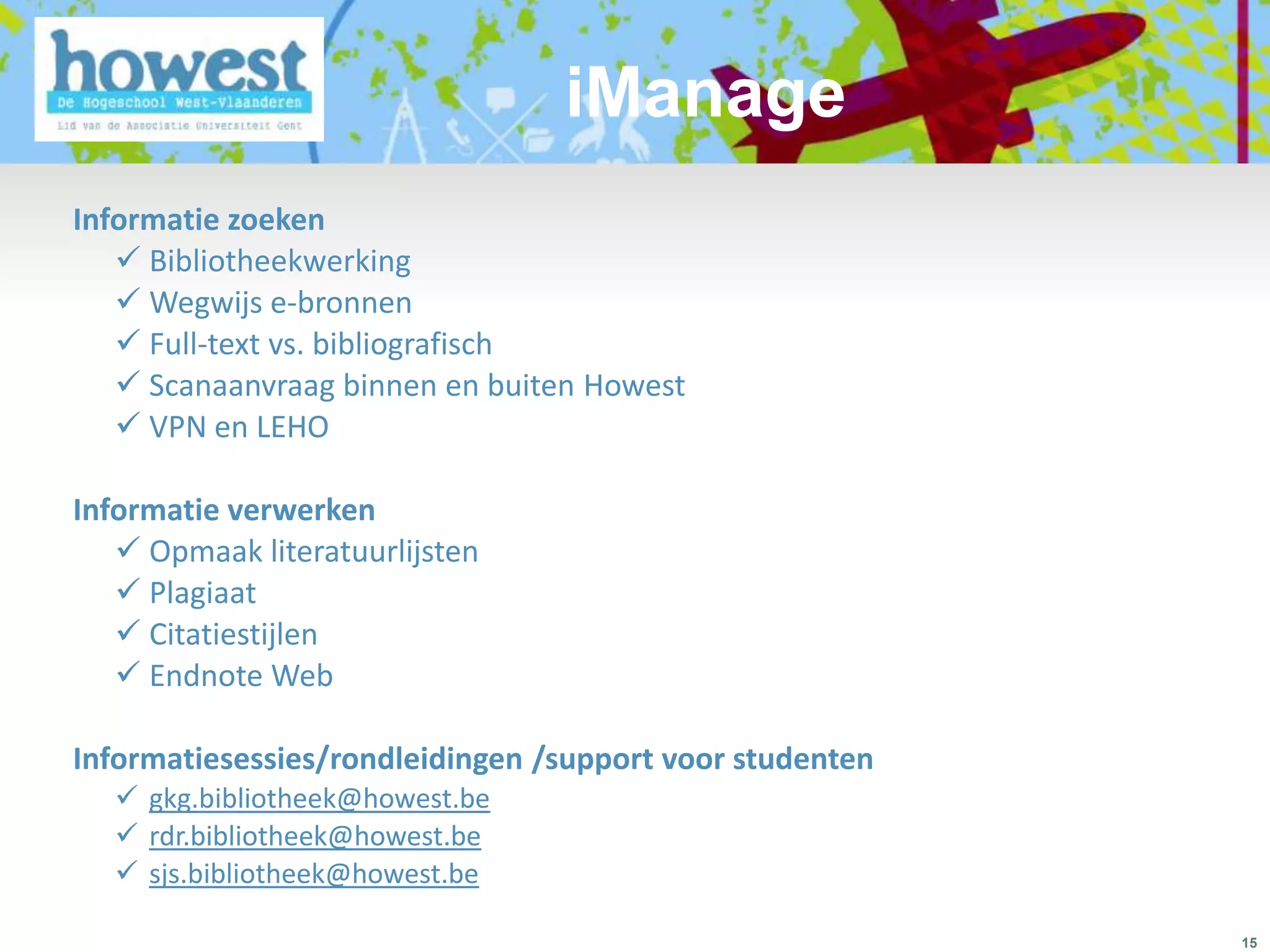 iManage
Informatie zoeken
    Bibliotheekwerking
    Wegwijs e-bronnen
    Full-text vs. bibliografisch
    Scanaanvraag binnen en buiten Howest
    VPN en LEHO

Informatie verwerken
    Opmaak literatuurlijsten
    Plagiaat
    Citatiestijlen
    Endnote Web

Informatiesessies/rondleidingen /support voor studenten
   gkg.bibliotheek@howest.be
   rdr.bibliotheek@howest.be
   sjs.bibliotheek@howest.be

                                                          15
 