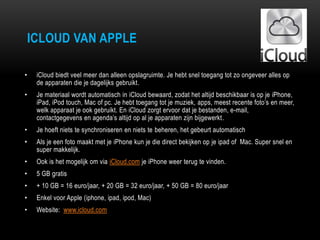 ICLOUD VAN APPLE
• iCloud biedt veel meer dan alleen opslagruimte. Je hebt snel toegang tot zo ongeveer alles op
de apparaten die je dagelijks gebruikt.
• Je materiaal wordt automatisch in iCloud bewaard, zodat het altijd beschikbaar is op je iPhone,
iPad, iPod touch, Mac of pc. Je hebt toegang tot je muziek, apps, meest recente foto‟s en meer,
welk apparaat je ook gebruikt. En iCloud zorgt ervoor dat je bestanden, e-mail,
contactgegevens en agenda‟s altijd op al je apparaten zijn bijgewerkt.
• Je hoeft niets te synchroniseren en niets te beheren, het gebeurt automatisch
• Als je een foto maakt met je iPhone kun je die direct bekijken op je ipad of Mac. Super snel en
super makkelijk.
• Ook is het mogelijk om via iCloud.com je iPhone weer terug te vinden.
• 5 GB gratis
• + 10 GB = 16 euro/jaar, + 20 GB = 32 euro/jaar, + 50 GB = 80 euro/jaar
• Enkel voor Apple (iphone, ipad, ipod, Mac)
• Website: www.icloud.com
 
