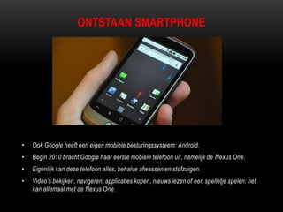 ONTSTAAN SMARTPHONE
• Ook Google heeft een eigen mobiele besturingssysteem: Android.
• Begin 2010 bracht Google haar eerste mobiele telefoon uit, namelijk de Nexus One.
• Eigenlijk kan deze telefoon alles, behalve afwassen en stofzuigen.
• Video‟s bekijken, navigeren, applicaties kopen, nieuws lezen of een spelletje spelen: het
kan allemaal met de Nexus One.
 