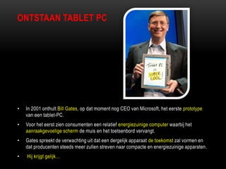 ONTSTAAN TABLET PC
• In 2001 onthult Bill Gates, op dat moment nog CEO van Microsoft, het eerste prototype
van een tablet-PC.
• Voor het eerst zien consumenten een relatief energiezuinige computer waarbij het
aanraakgevoelige scherm de muis en het toetsenbord vervangt.
• Gates spreekt de verwachting uit dat een dergelijk apparaat de toekomst zal vormen en
dat producenten steeds meer zullen streven naar compacte en energiezuinige apparaten.
• Hij krijgt gelijk…
 