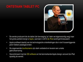 • De eerste producent die de tablet (de toevoeging „pc‟ laten we tegenwoordig weg) naar
het grote publiek brengt is Apple, wanneer in 2010 de iPad wordt geïntroduceerd.
• Apple profiteert daarbij van de technologische ontwikkelingen die in de 9 tussenliggende
jaren hebben plaatsgevonden.
• De zogenaamde touchscreens zijn sterk verbeterd en leveren een unieke
gebruikservaring.
• Gecombineerd met de iOS software en het kenmerkende Apple design verovert de iPad
spoedig de wereld.
ONTSTAAN TABLET PC
 