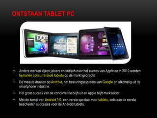 ONTSTAAN TABLET PC
• Andere merken kijken jaloers en kritisch naar het succes van Apple en in 2010 worden
tientallen concurrerende tablets op de markt gebracht.
• De meeste draaien op Android, het besturingssysteem van Google en afkomstig uit de
smartphone industrie.
• Het grote succes van de concurrentie blijft uit en Apple blijft marktleider.
• Met de komst van Android 3.0, een versie speciaal voor tablets, ontstaan de eerste
bescheiden succesjes voor de Android tablets.
 