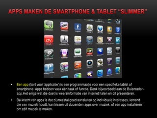 • Een app (kort voor 'applicatie') is een programmaatje voor een specifieke tablet of
smartphone. Apps hebben vaak één taak of functie. Denk bijvoorbeeld aan de Buienradar-
app.Het enige wat die doet is weersinformatie van internet halen en dit presenteren.
• De kracht van apps is dat zij meestal goed aansluiten op individuele interesses. Iemand
die van muziek houdt, kan kiezen uit duizenden apps over muziek, of een app installeren
om zélf muziek te maken.
 