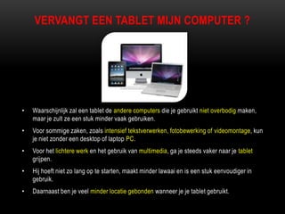 VERVANGT EEN TABLET MIJN COMPUTER ?
• Waarschijnlijk zal een tablet de andere computers die je gebruikt niet overbodig maken,
maar je zult ze een stuk minder vaak gebruiken.
• Voor sommige zaken, zoals intensief tekstverwerken, fotobewerking of videomontage, kun
je niet zonder een desktop of laptop PC.
• Voor het lichtere werk en het gebruik van multimedia, ga je steeds vaker naar je tablet
grijpen.
• Hij hoeft niet zo lang op te starten, maakt minder lawaai en is een stuk eenvoudiger in
gebruik.
• Daarnaast ben je veel minder locatie gebonden wanneer je je tablet gebruikt.
 