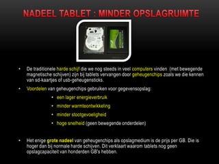 • De traditionele harde schijf die we nog steeds in veel computers vinden (met bewegende
magnetische schijven) zijn bij tablets vervangen door geheugenchips zoals we die kennen
van sd-kaartjes of usb-geheugensticks.
• Voordelen van geheugenchips gebruiken voor gegevensopslag:
• een lager energieverbruik
• minder warmteontwikkeling
• minder stootgevoeligheid
• hoge snelheid (geen bewegende onderdelen)
• Het enige grote nadeel van geheugenchips als opslagmedium is de prijs per GB. Die is
hoger dan bij normale harde schijven. Dit verklaart waarom tablets nog geen
opslagcapaciteit van honderden GB's hebben.
 