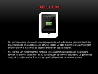 • Het gebrek aan pure rekenkracht en opslagcapaciteit wordt onder andere gecompenseerd door
geoptimaliseerde en gespecialiseerde software (apps). De apps zijn slim geprogrammeerd om
efficiënt gebruik te maken van de beperkte snelheid en opslagcapaciteit.
• Het voordeel van minder krachtige hardware en geheugenchips (in plaats van magnetische
schijven ) is dat veel tablets het 4 tot 12 uur volhouden op een volle acculading. De gemiddelde
notebook houdt het rond de 3 uur vol, een gemiddelde netbook tussen de 4 en 6 uur.
 