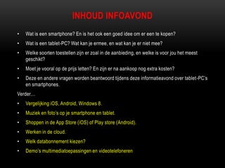INHOUD INFOAVOND
• Wat is een smartphone? En is het ook een goed idee om er een te kopen?
• Wat is een tablet-PC? Wat kan je ermee, en wat kan je er niet mee?
• Welke soorten toestellen zijn er zoal in de aanbieding, en welke is voor jou het meest
geschikt?
• Moet je vooral op de prijs letten? En zijn er na aankoop nog extra kosten?
• Deze en andere vragen worden beantwoord tijdens deze informatieavond over tablet-PC‟s
en smartphones.
Verder…
• Vergelijking iOS, Android, Windows 8.
• Muziek en foto‟s op je smartphone en tablet.
• Shoppen in de App Store (iOS) of Play store (Android).
• Werken in de cloud.
• Welk databonnement kiezen?
• Demo‟s multimediatoepassingen en videotelefoneren
 
