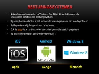 • Net zoals computers draaien op Windows, Mac OS of Linux, hebben ook alle
smartphones en tablets een besturingssysteem.
• Bij smartphones en tablets speelt het mobiele besturingssysteem een steeds grotere rol.
• Het bepaalt namelijk het gemak van de bediening.
• Ook de apps die je kunt installeren verschillen per mobiel besturingssysteem.
• De belangrijkste mobiele besturingssystemen zijn :
iOS
Apple
Windows 8Android
Google Microsoft
 