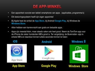 • Een appwinkel voorziet een tablet/ smartphone van apps. (applicaties, programma‟s)
• Elk besturingssysteem heeft zijn eigen appwinkel
• Bij Apple heet de winkel de App Store, bij Android Google Play, bij Windows de
Windows Store.
• Allen hebben een karrenvracht aan gratis en betaalde apps.
• Apps zijn meestal klein, maar steeds vaker ook heel groot. Neem de TomTom-app voor
de iPhone die zeker honderden MB's groot is. Ter vergelijking: de Buienradar- app is
enkele MB's en daardoor binnen luttele seconden binnen te halen
iOS Android Windows 8
App Store Google Play Windows Store
 