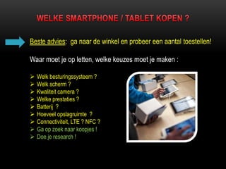 Beste advies: ga naar de winkel en probeer een aantal toestellen!
Waar moet je op letten, welke keuzes moet je maken :
 Welk besturingssysteem ?
 Welk scherm ?
 Kwaliteit camera ?
 Welke prestaties ?
 Batterij ?
 Hoeveel opslagruimte ?
 Connectiviteit, LTE ? NFC ?
 Ga op zoek naar koopjes !
 Doe je research !
 