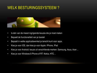 WELK BESTURINGSSYSTEEM ?
• Is één van de meest ingrijpende keuzes die je moet maken
• Bepaalt de functionaliteit van je toestel
• Bepaalt in welke applicatiewinkel je terecht kunt voor apps.
• Kies je voor iOS, dan kies je voor Apple: iPhone, iPad
• Kies je voor Android: keuze uit verschillende merken: Samsung, Asus, Acer…
• Kies je voor Windows 8 Phone of RT: Nokia, HTC…
 