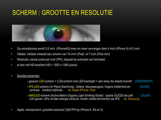 SCHERM : GROOTTE EN RESOLUTIE
• Op smartphones wordt 3,5 inch (iPhone4S) meer en meer vervangen door 4 inch (iPhone 5) of 5 inch
• Tablets hebben meestal een scherm van 10 inch (iPad) of 7 inch (iPad mini)
• Resolutie: aantal pixels per inch (PPI), bepaalt de scherpte van het beeld
• al dan niet HD-kwaliteit (HD = 1920 x 1080 pixels)
• Soorten schermen:
- gewoon LED-scherm = LCD-scherm met LED-backlight = een lamp die steeds brandt! (GOEDKOOP)
- IPS LED-scherm (In Plane Switching) : betere kleurweergave, hogere helderheid en (DUUR)
contrast, bredere kijkhoek . vb: Apple iPhone, iPad
- AMOLED-scherm (Active Matrix Organic Light Emitting Diode) : aparte OLEDS die zelf (DUUR)
licht geven: 40% minder energie verbruik, verder zelfde kenmerken als IPS vb: Samsung
• Apple: retinascherm: grootste resolutie! (326 PPI op iPhone 4, 4S en 5)
 