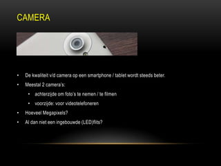 CAMERA
• De kwaliteit v/d camera op een smartphone / tablet wordt steeds beter.
• Meestal 2 camera‟s:
• achterzijde om foto‟s te nemen / te filmen
• voorzijde: voor videotelefoneren
• Hoeveel Megapixels?
• Al dan niet een ingebouwde (LED)flits?
 