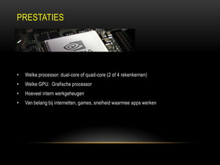 PRESTATIES
• Welke processor: dual-core of quad-core (2 of 4 rekenkernen)
• Welke GPU: Grafische processor
• Hoeveel intern werkgeheugen
• Van belang bij internetten, games, snelheid waarmee apps werken
 