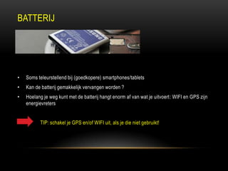BATTERIJ
• Soms teleurstellend bij (goedkopere) smartphones/tablets
• Kan de batterij gemakkelijk vervangen worden ?
• Hoelang je weg kunt met de batterij hangt enorm af van wat je uitvoert: WIFI en GPS zijn
energievreters
TIP: schakel je GPS en/of WIFI uit, als je die niet gebruikt!
 