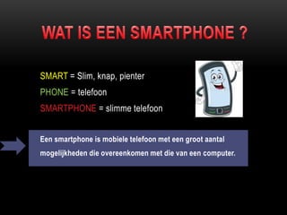 SMART = Slim, knap, pienter
PHONE = telefoon
SMARTPHONE = slimme telefoon
Een smartphone is mobiele telefoon met een groot aantal
mogelijkheden die overeenkomen met die van een computer.
 