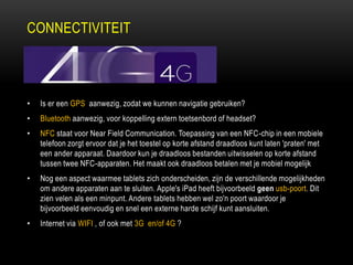 CONNECTIVITEIT
• Is er een GPS aanwezig, zodat we kunnen navigatie gebruiken?
• Bluetooth aanwezig, voor koppelling extern toetsenbord of headset?
• NFC staat voor Near Field Communication. Toepassing van een NFC-chip in een mobiele
telefoon zorgt ervoor dat je het toestel op korte afstand draadloos kunt laten 'praten' met
een ander apparaat. Daardoor kun je draadloos bestanden uitwisselen op korte afstand
tussen twee NFC-apparaten. Het maakt ook draadloos betalen met je mobiel mogelijk
• Nog een aspect waarmee tablets zich onderscheiden, zijn de verschillende mogelijkheden
om andere apparaten aan te sluiten. Apple's iPad heeft bijvoorbeeld geen usb-poort. Dit
zien velen als een minpunt. Andere tablets hebben wel zo'n poort waardoor je
bijvoorbeeld eenvoudig en snel een externe harde schijf kunt aansluiten.
• Internet via WIFI , of ook met 3G en/of 4G ?
 