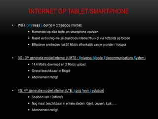 INTERNET OP TABLET/SMARTPHONE
• WIFI (Wireless Fidelity) = draadloos internet
 Momenteel op elke tablet en smartphone voorzien
 Maakt verbinding met je draadloos internet thuis of via hotspots op locatie
 Effectieve snelheden tot 30 Mbit/s afhankelijk van je provider / hotspot
• 3G : 3de generatie mobiel internet (UMTS : Universal Mobile Telecommunications System)
 14,4 Mbit/s download en 2 Mbit/s upload
 Overal beschikbaar in België
 Abonnement nodig!
• 4G: 4de generatie mobiel internet (LTE: Long Term Evolution)
 Snelheid van 100Mbit/s
 Nog maar beschikbaar in enkele steden: Gent, Leuven, Luik,….
 Abonnement nodig!
 