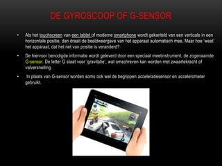 DE GYROSCOOP OF G-SENSOR
• Als het touchscreen van een tablet of moderne smartphone wordt gekanteld van een verticale in een
horizontale positie, dan draait de beeldweergave van het apparaat automatisch mee. Maar hoe „weet„
het apparaat, dat het net van positie is veranderd?
• De hiervoor benodigde informatie wordt geleverd door een speciaal meetinstrument, de zogenaamde
G-sensor. De letter G staat voor „gravitatie„, wat omschreven kan worden met zwaartekracht of
valversnelling.
• In plaats van G-sensor worden soms ook wel de begrippen acceleratiesensor en accelerometer
gebruikt.
 