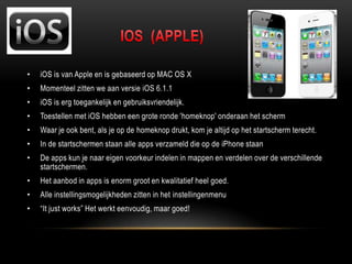 • iOS is van Apple en is gebaseerd op MAC OS X
• Momenteel zitten we aan versie iOS 6.1.1
• iOS is erg toegankelijk en gebruiksvriendelijk.
• Toestellen met iOS hebben een grote ronde 'homeknop' onderaan het scherm
• Waar je ook bent, als je op de homeknop drukt, kom je altijd op het startscherm terecht.
• In de startschermen staan alle apps verzameld die op de iPhone staan
• De apps kun je naar eigen voorkeur indelen in mappen en verdelen over de verschillende
startschermen.
• Het aanbod in apps is enorm groot en kwalitatief heel goed.
• Alle instellingsmogelijkheden zitten in het instellingenmenu
• “It just works” Het werkt eenvoudig, maar goed!
 