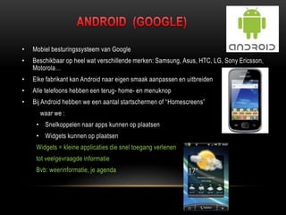 • Mobiel besturingssysteem van Google
• Beschikbaar op heel wat verschillende merken: Samsung, Asus, HTC, LG, Sony Ericsson,
Motorola…
• Elke fabrikant kan Android naar eigen smaak aanpassen en uitbreiden
• Alle telefoons hebben een terug- home- en menuknop
• Bij Android hebben we een aantal startschermen of “Homescreens”
waar we :
• Snelkoppelen naar apps kunnen op plaatsen
• Widgets kunnen op plaatsen
Widgets = kleine applicaties die snel toegang verlenen
tot veelgevraagde informatie
Bvb: weerinformatie, je agenda
 