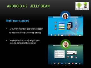 ANDROID 4.2 JELLY BEAN
Multi-user support
• Er kunnen meerdere gebruikers inloggen
op hetzelfde toestel (alleen op tablets)
• Iedere gebruiker kan zijn eigen apps,
widgets, achtergrond weergeven
 