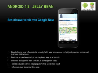 ANDROID 4.2 JELLY BEAN
Een nieuwe versie van Google Now
• Google brengt u de informatie die u nodig hebt, waar en wanneer, op het juiste moment, zonder dat
je ernaar moet vragen.
• Geeft het actueel weerbericht van de plaats waar je je bevindt.
• Wanneer de volgende trein komt als je op het perron staat.
• Met de nieuwste versie, zie je populaire foto-spots in de buurt
• Informatie over komende films, enz.
 