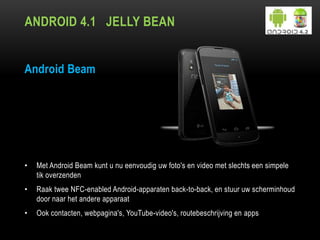 ANDROID 4.1 JELLY BEAN
Android Beam
• Met Android Beam kunt u nu eenvoudig uw foto's en video met slechts een simpele
tik overzenden
• Raak twee NFC-enabled Android-apparaten back-to-back, en stuur uw scherminhoud
door naar het andere apparaat
• Ook contacten, webpagina's, YouTube-video's, routebeschrijving en apps
 