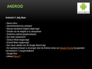 ANDROID
Android 4.1 Jelly Bean
- Nieuw menu
- Gezichtsherkenning verbeterd
- Nieuwe standaard widgets toegevoegd
- Grootte van de widgets is nu aanpasbaar
- Grafische snelheid geoptimaliseerd
- Een beter toetsenbord
- Gesture Mode toegevoegd
- Android Beam toegevoegd
- Een nieuw uiterlijk voor de Google Search-app
- De naamloze browser is vervangen door de Android versie van Google Chrome bij apparaten
met Android 4.1 voorgeïnstalleerd
- Google Now
- release Nexus 7
 