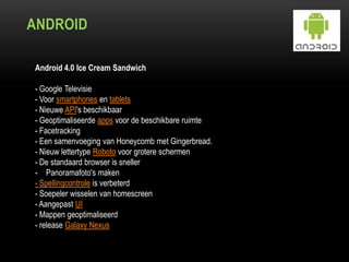 ANDROID
Android 4.0 Ice Cream Sandwich
- Google Televisie
- Voor smartphones en tablets
- Nieuwe API's beschikbaar
- Geoptimaliseerde apps voor de beschikbare ruimte
- Facetracking
- Een samenvoeging van Honeycomb met Gingerbread.
- Nieuw lettertype Roboto voor grotere schermen
- De standaard browser is sneller
- Panoramafoto's maken
- Spellingcontrole is verbeterd
- Soepeler wisselen van homescreen
- Aangepast UI
- Mappen geoptimaliseerd
- release Galaxy Nexus
 