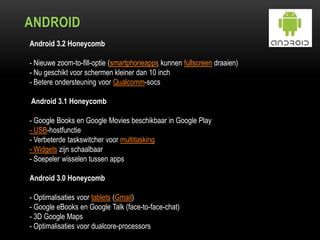 ANDROID
Android 3.2 Honeycomb
- Nieuwe zoom-to-fill-optie (smartphoneapps kunnen fullscreen draaien)
- Nu geschikt voor schermen kleiner dan 10 inch
- Betere ondersteuning voor Qualcomm-socs
Android 3.1 Honeycomb
- Google Books en Google Movies beschikbaar in Google Play
- USB-hostfunctie
- Verbeterde taskswitcher voor multitasking
- Widgets zijn schaalbaar
- Soepeler wisselen tussen apps
Android 3.0 Honeycomb
- Optimalisaties voor tablets (Gmail)
- Google eBooks en Google Talk (face-to-face-chat)
- 3D Google Maps
- Optimalisaties voor dualcore-processors
 