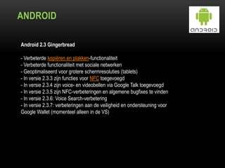 ANDROID
Android 2.3 Gingerbread
- Verbeterde kopiëren en plakken-functionaliteit
- Verbeterde functionaliteit met sociale netwerken
- Geoptimaliseerd voor grotere schermresoluties (tablets)
- In versie 2.3.3 zijn functies voor NFC toegevoegd
- In versie 2.3.4 zijn voice- en videobellen via Google Talk toegevoegd
- In versie 2.3.5 zijn NFC-verbeteringen en algemene bugfixes te vinden
- In versie 2.3.6: Voice Search-verbetering
- In versie 2.3.7: verbeteringen aan de veiligheid en ondersteuning voor
Google Wallet (momenteel alleen in de VS)
 