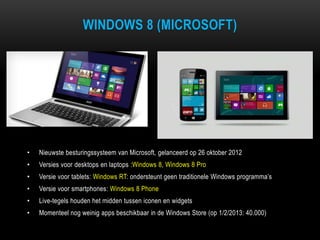WINDOWS 8 (MICROSOFT)
• Nieuwste besturingssysteem van Microsoft, gelanceerd op 26 oktober 2012
• Versies voor desktops en laptops :Windows 8, Windows 8 Pro
• Versie voor tablets: Windows RT: ondersteunt geen traditionele Windows programma‟s
• Versie voor smartphones: Windows 8 Phone
• Live-tegels houden het midden tussen iconen en widgets
• Momenteel nog weinig apps beschikbaar in de Windows Store (op 1/2/2013: 40.000)
 