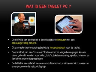 • De definitie van een tablet is een draagbare computer met een
aanraakgevoelig scherm.
• Dit aanraakscherm wordt gebruikt als invoerapparaat voor de tablet.
• Door middel van een „onscreen‟ toetsenbord en vingerbewegingen kan de
tablet gebruikt worden voor video, foto‟s, tekstverwerking, spellen, internet en
tientallen andere toepassingen.
• De tablet is een relatief nieuwe computervorm en positioneert zich tussen de
smartphone en de netbook/laptop.
 