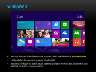 WINDOWS 8
• Net zoals Windows 7 een Startknop met startmenu heeft, heeft Windows 8 een Startscherm.
• Het bevat alle informatie die je graag op één plek hebt.
• Je kunt op live-tegels het laatste nieuws, realtime updates of informatie zien, of je kunt er apps,
websites, contacten en mappen openen.
 