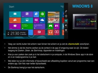 WINDOWS 8
• Veeg van rechts buiten het scherm naar binnen het scherm en je ziet de charms-balk verschijnen.
• Het slimme is dat de charms werken op de context in de app of omgeving waar ze zijn. Ze bieden
toegang tot Zoeken, Delen, de Start-knop, Apparaten en Instellingen.
• Kies je voor zoeken dan zoek je in het startscherm in je computer, in de Windows Store app in de store
en in en mailprogramma in je mail.
• Met delen kun je slim informatie of bijvoorbeeld een afbeelding kopiëren vanuit een programma naar een
andere app. Een foto naar twitter bijvoorbeeld.
• De Startknop brengt je naar het startscherm.
 