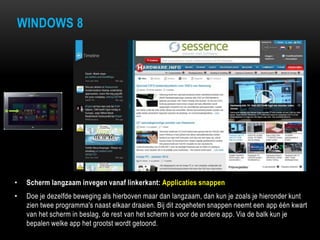 WINDOWS 8
• Scherm langzaam invegen vanaf linkerkant: Applicaties snappen
• Doe je dezelfde beweging als hierboven maar dan langzaam, dan kun je zoals je hieronder kunt
zien twee programma's naast elkaar draaien. Bij dit zogeheten snappen neemt een app één kwart
van het scherm in beslag, de rest van het scherm is voor de andere app. Via de balk kun je
bepalen welke app het grootst wordt getoond.
 
