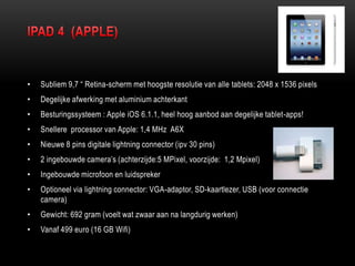 • Subliem 9,7 “ Retina-scherm met hoogste resolutie van alle tablets: 2048 x 1536 pixels
• Degelijke afwerking met aluminium achterkant
• Besturingssysteem : Apple iOS 6.1.1, heel hoog aanbod aan degelijke tablet-apps!
• Snellere processor van Apple: 1,4 MHz A6X
• Nieuwe 8 pins digitale lightning connector (ipv 30 pins)
• 2 ingebouwde camera‟s (achterzijde:5 MPixel, voorzijde: 1,2 Mpixel)
• Ingebouwde microfoon en luidspreker
• Optioneel via lightning connector: VGA-adaptor, SD-kaartlezer, USB (voor connectie
camera)
• Gewicht: 692 gram (voelt wat zwaar aan na langdurig werken)
• Vanaf 499 euro (16 GB Wifi)
 