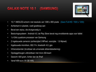 • 10,1” AMOLED-scherm met resolutie van 1280 x 800 pixels (Geen Full-HD: 1920 x 1200)
• Achterkant in plastiek, voelt goedkoop aan
• Bevat een stylus, die drukgevoelig is
• Besturingssysteem : Android 4.0, de Play Store bevat nog onvoldoende apps voor tablet
• 1,4 GHz quadcore processor van Samsung
• 2 ingebouwde camera‟s (achterzijde:5 MPixel, voorzijde: 1,9 Mpixel)
• Ingebouwde microfoon, 802.11n, bluetooth 4.0, gps
• Infraroodzender (bruikbaar als universele afstandsbediening)
• Opslaggeheugen uitbreidbaar met micro SD-kaart
• Gewicht: 600 gram, lichter dan de iPad!
• Vanaf 499 euro (16 GB Wifi)
 