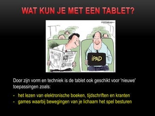 Door zijn vorm en techniek is de tablet ook geschikt voor 'nieuwe'
toepassingen zoals:
- het lezen van elektronische boeken, tijdschriften en kranten
- games waarbij bewegingen van je lichaam het spel besturen
 