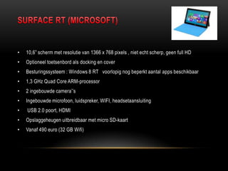 • 10,6” scherm met resolutie van 1366 x 768 pixels , niet echt scherp, geen full HD
• Optioneel toetsenbord als docking en cover
• Besturingssysteem : Windows 8 RT voorlopig nog beperkt aantal apps beschikbaar
• 1,3 GHz Quad Core ARM-processor
• 2 ingebouwde camera‟‟s
• Ingebouwde microfoon, luidspreker, WIFI, headsetaansluiting
• USB 2.0 poort, HDMI
• Opslaggeheugen uitbreidbaar met micro SD-kaart
• Vanaf 490 euro (32 GB Wifi)
 