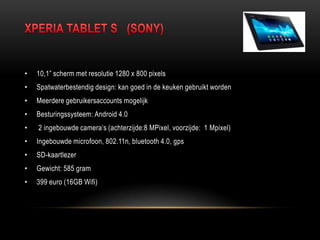 • 10,1” scherm met resolutie 1280 x 800 pixels
• Spatwaterbestendig design: kan goed in de keuken gebruikt worden
• Meerdere gebruikersaccounts mogelijk
• Besturingssysteem: Android 4.0
• 2 ingebouwde camera‟s (achterzijde:8 MPixel, voorzijde: 1 Mpixel)
• Ingebouwde microfoon, 802.11n, bluetooth 4.0, gps
• SD-kaartlezer
• Gewicht: 585 gram
• 399 euro (16GB Wifi)
 