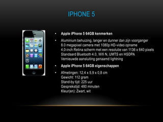 IPHONE 5
• Apple iPhone 5 64GB kenmerken
• Aluminium behuizing, langer en dunner dan zijn voorganger
8.0 megapixel camera met 1080p HD-video opname
4,0-inch Retina scherm met een resolutie van 1136 x 640 pixels
Standaard Bluetooth 4.0, Wifi N, UMTS en HSDPA
Vernieuwde aansluiting genaamd lightning
• Apple iPhone 5 64GB eigenschappen
• Afmetingen: 12,4 x 5,9 x 0,8 cm
Gewicht: 112 gram
Stand-by tijd: 225 uur
Gesprekstijd: 480 minuten
Kleur(en): Zwart, wit
 