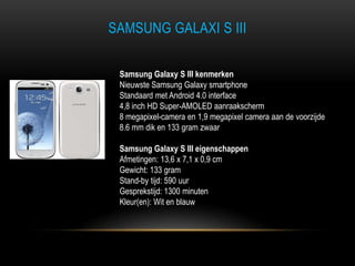 SAMSUNG GALAXI S III
Samsung Galaxy S III kenmerken
Nieuwste Samsung Galaxy smartphone
Standaard met Android 4.0 interface
4,8 inch HD Super-AMOLED aanraakscherm
8 megapixel-camera en 1,9 megapixel camera aan de voorzijde
8.6 mm dik en 133 gram zwaar
Samsung Galaxy S III eigenschappen
Afmetingen: 13,6 x 7,1 x 0,9 cm
Gewicht: 133 gram
Stand-by tijd: 590 uur
Gesprekstijd: 1300 minuten
Kleur(en): Wit en blauw
 