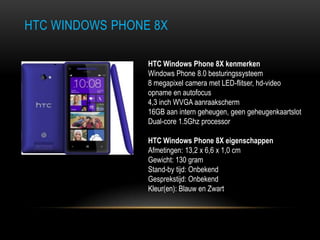 HTC WINDOWS PHONE 8X
HTC Windows Phone 8X kenmerken
Windows Phone 8.0 besturingssysteem
8 megapixel camera met LED-flitser, hd-video
opname en autofocus
4,3 inch WVGA aanraakscherm
16GB aan intern geheugen, geen geheugenkaartslot
Dual-core 1.5Ghz processor
HTC Windows Phone 8X eigenschappen
Afmetingen: 13,2 x 6,6 x 1,0 cm
Gewicht: 130 gram
Stand-by tijd: Onbekend
Gesprekstijd: Onbekend
Kleur(en): Blauw en Zwart
 