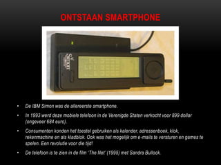 ONTSTAAN SMARTPHONE
• De IBM Simon was de allereerste smartphone.
• In 1993 werd deze mobiele telefoon in de Verenigde Staten verkocht voor 899 dollar
(ongeveer 684 euro).
• Consumenten konden het toestel gebruiken als kalender, adressenboek, klok,
rekenmachine en als kladblok. Ook was het mogelijk om e-mails te versturen en games te
spelen. Een revolutie voor die tijd!
• De telefoon is te zien in de film „The Net‟ (1995) met Sandra Bullock.
 