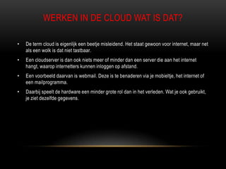 WERKEN IN DE CLOUD WAT IS DAT?
• De term cloud is eigenlijk een beetje misleidend. Het staat gewoon voor internet, maar net
als een wolk is dat niet tastbaar.
• Een cloudserver is dan ook niets meer of minder dan een server die aan het internet
hangt, waarop internetters kunnen inloggen op afstand.
• Een voorbeeld daarvan is webmail. Deze is te benaderen via je mobieltje, het internet of
een mailprogramma.
• Daarbij speelt de hardware een minder grote rol dan in het verleden. Wat je ook gebruikt,
je ziet dezelfde gegevens.
 