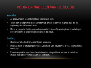 VOOR- EN NADELEN VAN DE CLOUD
Voordelen:
• Je gegevens zijn overal bereikbaar, waar je ook bent.
• Tekort aan opslagruimte is ook verleden tijd, omdat de servers zo groot zijn, dat ze
nagenoeg niet vol kunnen raken.
• Mocht je computer, tablet op smartphone defect raken of je woning in de brand vliegen,
geen probleem: je gegevens staan veilig in de cloud.
Nadelen:
• Geen internetverbinding betekent geen gegevens.
• Daarnaast zijn er altijd zorgen over de veiligheid. Een cloudserver is voor een hacker de
hoofdprijs.
• Een ander praktisch probleem is dat als er iets mis gaat in de servers, je niet direct
invloed hebt op het verhelpen van het probleem.
 